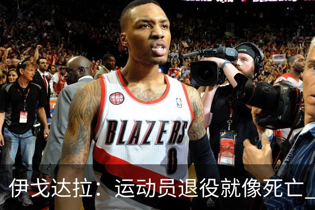 伊戈达拉：运动员退役就像死亡 迷茫挣扎时会看自己集锦重塑信念