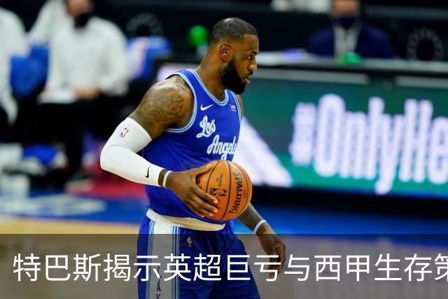 特巴斯揭示英超巨亏与西甲生存策略：曼城等豪门面临监管挑战！