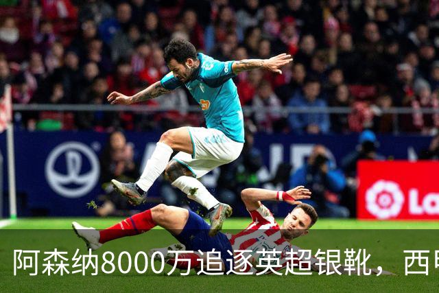 阿森纳8000万追逐英超银靴，西甲魔翼或将加盟，皇马询价因卡皮耶