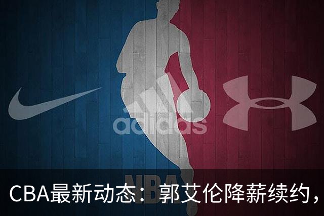 CBA最新动态：郭艾伦降薪续约，弗格完全签约，青岛抛售国手后卫